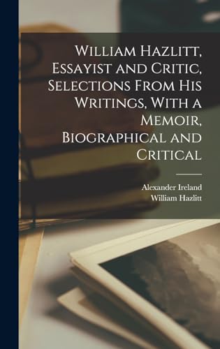William Hazlitt, Essayist and Critic, Selections From his Writings, With a Memoir, Biographical and Critical