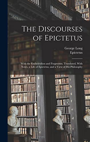 The Discourses of Epictetus; With the Encheiridion and Fragments. Translated, With Notes, a Life of Epictetus, and a View of his Philosophy