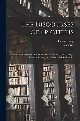 The Discourses of Epictetus; With the Encheiridion and Fragments. Translated, With Notes, a Life of Epictetus, and a View of his Philosophy