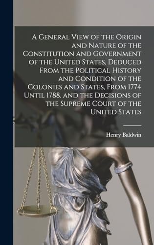 A General View of the Origin and Nature of the Constitution and Government of the United States, Deduced From the Political History and Condition of the Colonies and States, From 1774 Until 1788. and the Decisions of the Supreme Court of the United States