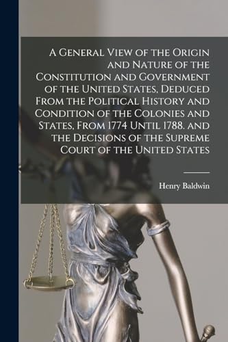 A General View of the Origin and Nature of the Constitution and Government of the United States, Deduced From the Political History and Condition of the Colonies and States, From 1774 Until 1788. and the Decisions of the Supreme Court of the United States