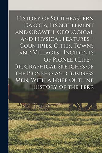 History of Southeastern Dakota, its Settlement and Growth, Geological and Physical Features--countries, Cities, Towns and Villages--incidents of Pioneer Life--biographical Sketches of the Pioneers and Business men, With a Brief Outline History of the Terr