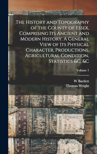 The History and Topography of the County of Essex, Comprising its Ancient and Modern History. A General View of its Physical Character, Productions, Agricultural Condition, Statistics &c. &c; Volume 1