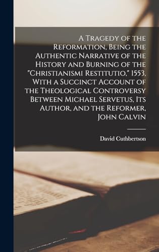 A Tragedy of the Reformation, Being the Authentic Narrative of the History and Burning of the 'Christianismi Restitutio,' 1553, With a Succinct Account of the Theological Controversy Between Michael Servetus, its Author, and the Reformer, John Calvin