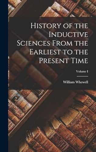 History of the Inductive Sciences From the Earliest to the Present Time; Volume I