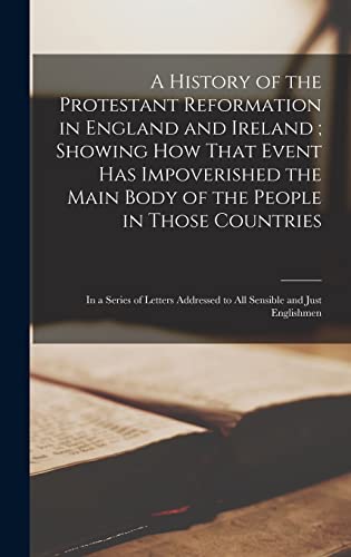 A History of the Protestant Reformation in England and Ireland ; Showing How That Event Has Impoverished the Main Body of the People in Those Countries