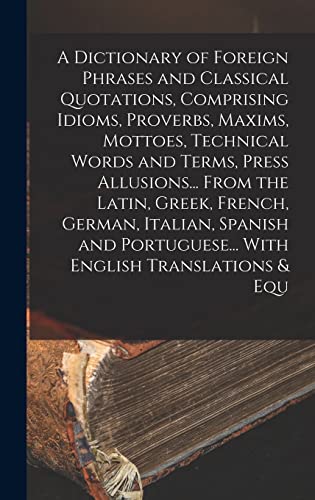A Dictionary of Foreign Phrases and Classical Quotations, Comprising Idioms, Proverbs, Maxims, Mottoes, Technical Words and Terms, Press Allusions... From the Latin, Greek, French, German, Italian, Spanish and Portuguese... With English Translations & Equ