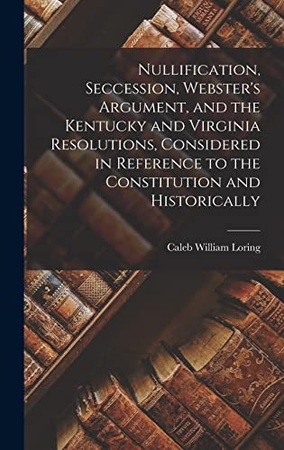 Nullification, Seccession, Webster's Argument, and the Kentucky and Virginia Resolutions, Considered in Reference to the Constitution and Historically