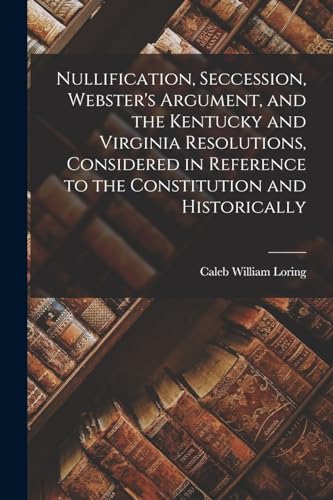 Nullification, Seccession, Webster's Argument, and the Kentucky and Virginia Resolutions, Considered in Reference to the Constitution and Historically
