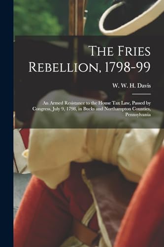 The Fries Rebellion, 1798-99; an Armed Resistance to the House tax law, Passed by Congress, July 9, 1798, in Bucks and Northampton Counties, Pennsylvania