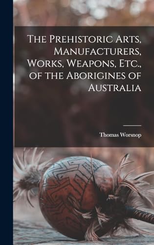 The Prehistoric Arts, Manufacturers, Works, Weapons, Etc., of the Aborigines of Australia