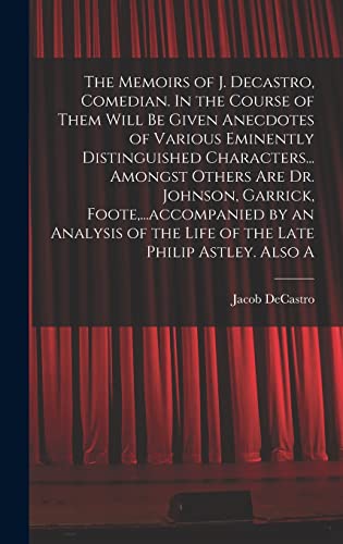The Memoirs of J. Decastro, Comedian. In the Course of Them Will be Given Anecdotes of Various Eminently Distinguished Characters... Amongst Others are Dr. Johnson, Garrick, Foote,...accompanied by an Analysis of the Life of the Late Philip Astley. Also A