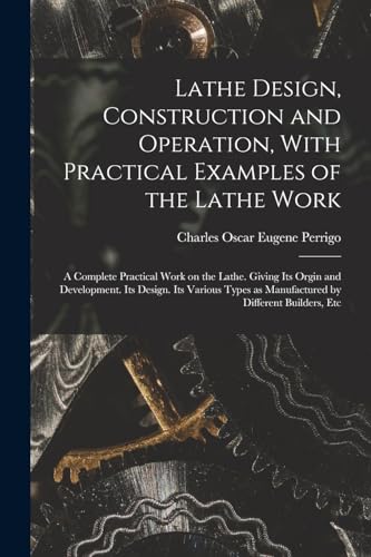 Lathe Design, Construction and Operation, With Practical Examples of the Lathe Work; a Complete Practical Work on the Lathe. Giving its Orgin and Development. Its Design. Its Various Types as Manufactured by Different Builders, Etc