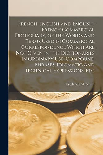 French-English and English-French Commercial Dictionary, of the Words and Terms Used in Commercial Correspondence Which are not Given in the Dictionaries in Ordinary use, Compound Phrases, Idiomatic and Technical Expressions, Etc