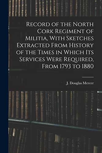 Record of the North Cork Regiment of Militia, With Sketches Extracted From History of the Times in Which its Services Were Required, From 1793 to 1880