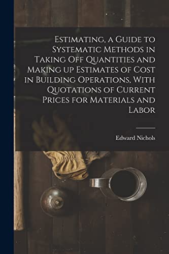 Estimating, a Guide to Systematic Methods in Taking off Quantities and Making up Estimates of Cost in Building Operations, With Quotations of Current Prices for Materials and Labor