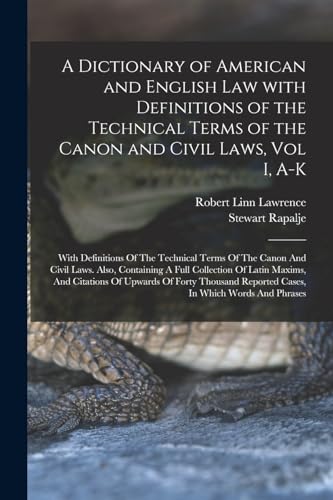 A Dictionary of American and English Law with Definitions of the Technical Terms of the Canon and Civil Laws, Vol I, A-K
