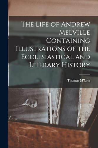 The Life of Andrew Melville Containing Illustrations of the Ecclesiastical and Literary History