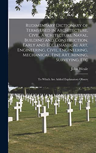 Rudimentary Dictionary of Terms Used in Architecture, Civil, Architecture, Naval, Building and Construction, Early and Ecclesiastical Art, Engineering, Civil, Engineering, Mechanical, Fine Art, Mining, Surveying, Etc