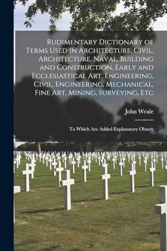 Rudimentary Dictionary of Terms Used in Architecture, Civil, Architecture, Naval, Building and Construction, Early and Ecclesiastical Art, Engineering, Civil, Engineering, Mechanical, Fine Art, Mining, Surveying, Etc