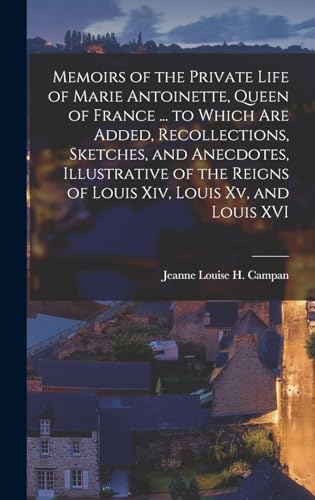 Memoirs of the Private Life of Marie Antoinette, Queen of France ... to Which Are Added, Recollections, Sketches, and Anecdotes, Illustrative of the Reigns of Louis Xiv, Louis Xv, and Louis XVI