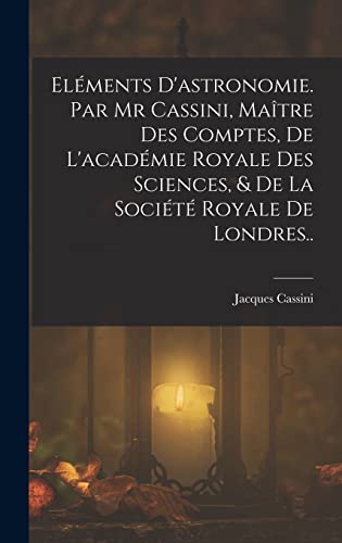Eléments D'astronomie. Par Mr Cassini, Maître Des Comptes, De L'académie Royale Des Sciences, & De La Société Royale De Londres..