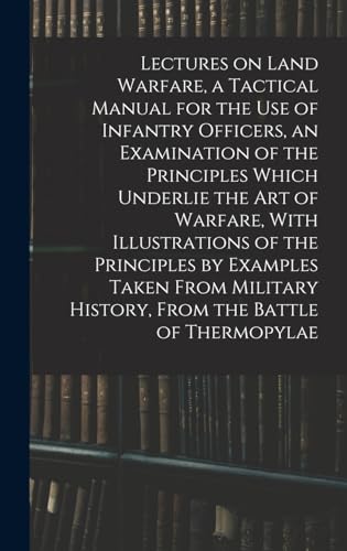 Lectures on Land Warfare, a Tactical Manual for the use of Infantry Officers, an Examination of the Principles Which Underlie the Art of Warfare, With Illustrations of the Principles by Examples Taken From Military History, From the Battle of Thermopylae