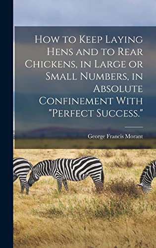How to Keep Laying Hens and to Rear Chickens, in Large or Small Numbers, in Absolute Confinement With 'perfect Success.'