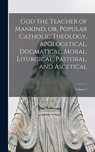 God the Teacher of Mankind, or, Popular Catholic Theology, Apologetical, Dogmatical, Moral, Liturgical, Pastoral, and Ascetical; Volume 3