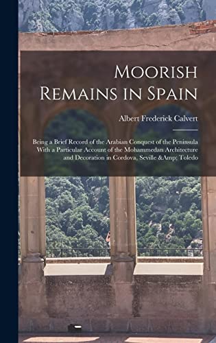 Moorish Remains in Spain; Being a Brief Record of the Arabian Conquest of the Peninsula With a Particular Account of the Mohammedan Architecture and Decoration in Cordova, Seville &amp; Toledo