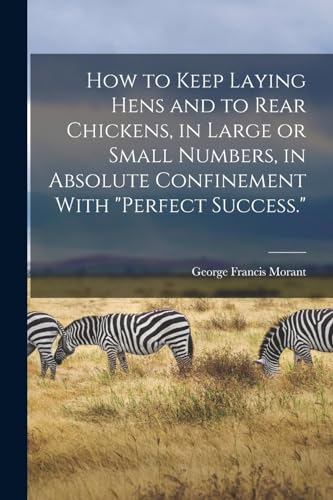 How to Keep Laying Hens and to Rear Chickens, in Large or Small Numbers, in Absolute Confinement With 'perfect Success.'
