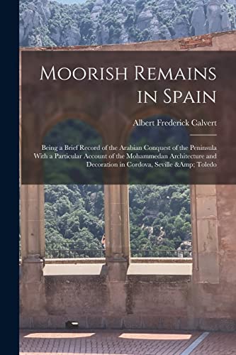 Moorish Remains in Spain; Being a Brief Record of the Arabian Conquest of the Peninsula With a Particular Account of the Mohammedan Architecture and Decoration in Cordova, Seville &amp; Toledo