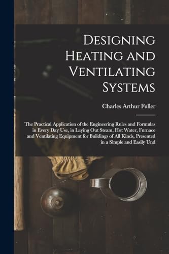 Designing Heating and Ventilating Systems; the Practical Application of the Engineering Rules and Formulas in Every day use, in Laying out Steam, hot Water, Furnace and Ventilating Equipment for Buildings of all Kinds, Presented in a Simple and Easily Und