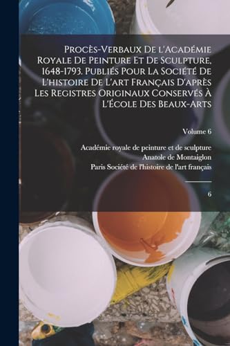 Procès-verbaux de l'Académie royale de peinture et de sculpture, 1648-1793. Publiés pour la Société de l'histoire de l'art français d'après les registres originaux conservés à l'École des beaux-arts