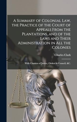 A Summary of Colonial Law, the Practice of the Court of Appeals From the Plantations, and of the Laws and Their Administration in All the Colonies