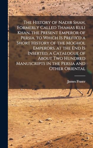 The History of Nadir Shah, Formerly Called Thamas Kuli Khan, the Present Emperor of Persia. to Which Is Prefix'd a Short History of the Moghol Emperors. at the End Is Inserted, a Catalogue of About Two Hundred Manuscripts in the Persia and Other Oriental