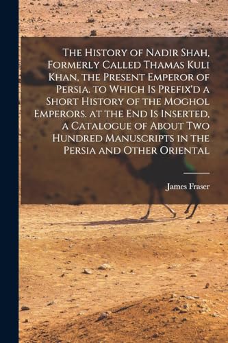 The History of Nadir Shah, Formerly Called Thamas Kuli Khan, the Present Emperor of Persia. to Which Is Prefix'd a Short History of the Moghol Emperors. at the End Is Inserted, a Catalogue of About Two Hundred Manuscripts in the Persia and Other Oriental