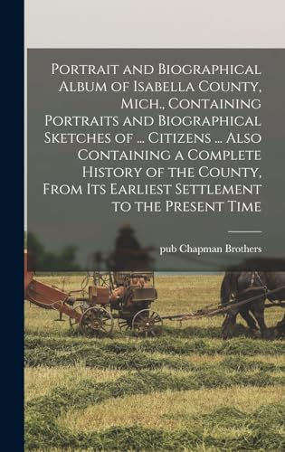 Portrait and Biographical Album of Isabella County, Mich., Containing Portraits and Biographical Sketches of ... Citizens ... Also Containing a Complete History of the County, From its Earliest Settlement to the Present Time