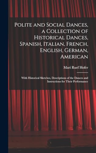 Polite and Social Dances, a Collection of Historical Dances, Spanish, Italian, French, English, German, American; With Historical Sketches, Descriptions of the Dances and Instructions for Their Performance