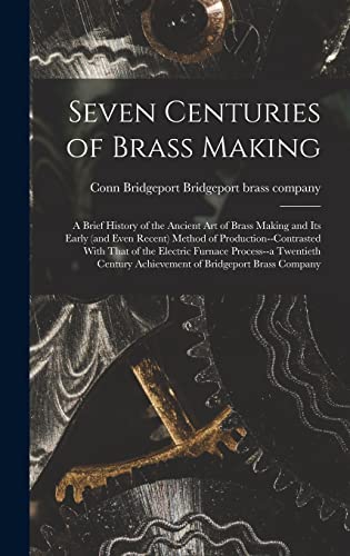 Seven Centuries of Brass Making; a Brief History of the Ancient art of Brass Making and its Early (and Even Recent) Method of Production--contrasted With That of the Electric Furnace Process--a Twentieth Century Achievement of Bridgeport Brass Company