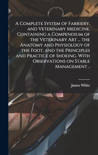 A Complete System of Farriery, and Veterinary Medicine. Containing a Compendium of the Veterinary art ... the Anatomy and Physiology of the Foot, and the Principles and Practice of Shoeing. With Observations on Stable Management ..