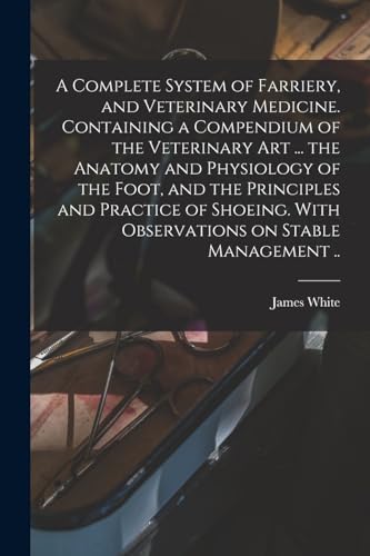 A Complete System of Farriery, and Veterinary Medicine. Containing a Compendium of the Veterinary art ... the Anatomy and Physiology of the Foot, and the Principles and Practice of Shoeing. With Observations on Stable Management ..