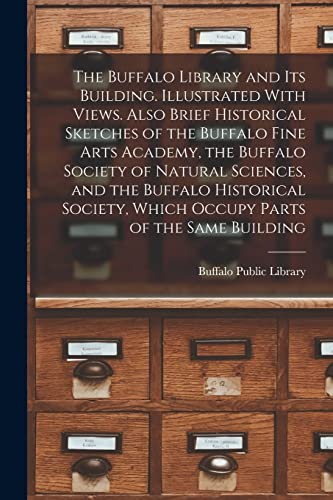 The Buffalo Library and its Building. Illustrated With Views. Also Brief Historical Sketches of the Buffalo Fine Arts Academy, the Buffalo Society of Natural Sciences, and the Buffalo Historical Society, Which Occupy Parts of the Same Building