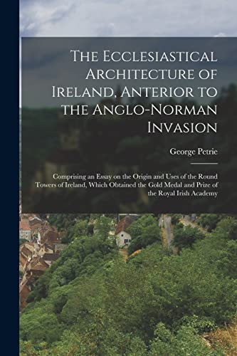 The Ecclesiastical Architecture of Ireland, Anterior to the Anglo-Norman Invasion; Comprising an Essay on the Origin and Uses of the Round Towers of Ireland, Which Obtained the Gold Medal and Prize of the Royal Irish Academy