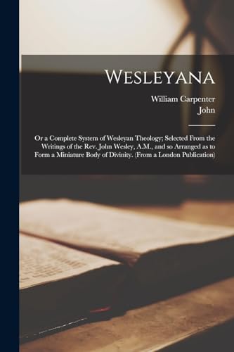 Wesleyana; or a Complete System of Wesleyan Theology; Selected From the Writings of the Rev. John Wesley, A.M., and so Arranged as to Form a Miniature Body of Divinity. (From a London Publication)