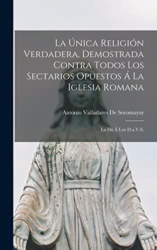 La Única Religión Verdadera, Demostrada Contra Todos Los Sectarios Opuestos Á La Iglesia Romana