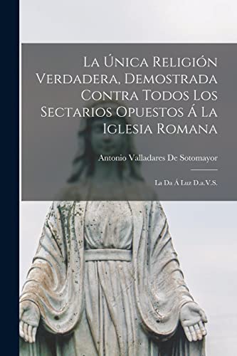 La Única Religión Verdadera, Demostrada Contra Todos Los Sectarios Opuestos Á La Iglesia Romana