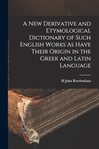 A New Derivative and Etymological Dictionary of Such English Works As Have Their Origin in the Greek and Latin Language
