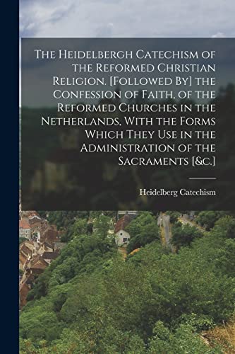 The Heidelbergh Catechism of the Reformed Christian Religion. [Followed By] the Confession of Faith, of the Reformed Churches in the Netherlands, With the Forms Which They Use in the Administration of the Sacraments [&c.]