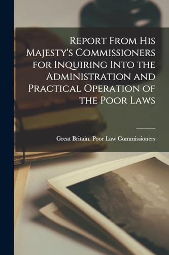 Report From His Majesty's Commissioners for Inquiring Into the Administration and Practical Operation of the Poor Laws